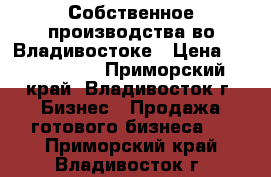 Собственное производства во Владивостоке › Цена ­ 1 078 000 - Приморский край, Владивосток г. Бизнес » Продажа готового бизнеса   . Приморский край,Владивосток г.